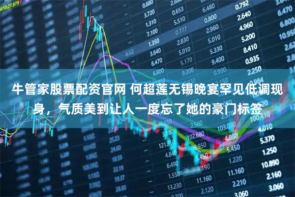 牛管家股票配资官网 何超莲无锡晚宴罕见低调现身，气质美到让人一度忘了她的豪门标签