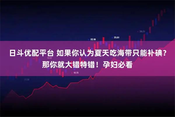 日斗优配平台 如果你认为夏天吃海带只能补碘？那你就大错特错！孕妇必看