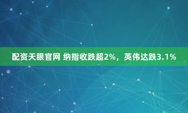配资天眼官网 纳指收跌超2%，英伟达跌3.1%