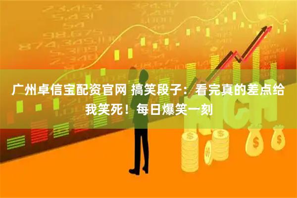 广州卓信宝配资官网 搞笑段子：看完真的差点给我笑死！每日爆笑一刻