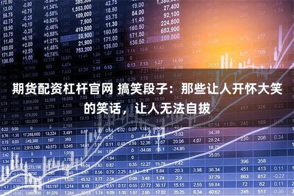 期货配资杠杆官网 搞笑段子：那些让人开怀大笑的笑话，让人无法自拔