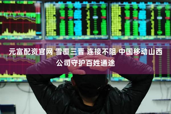 元富配资官网 雪覆三晋 连接不阻 中国移动山西公司守护百姓通途