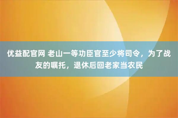 优益配官网 老山一等功臣官至少将司令，为了战友的嘱托，退休后回老家当农民