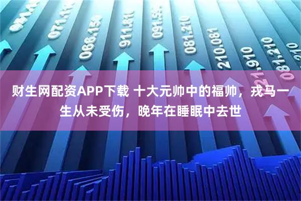 财生网配资APP下载 十大元帅中的福帅，戎马一生从未受伤，晚年在睡眠中去世