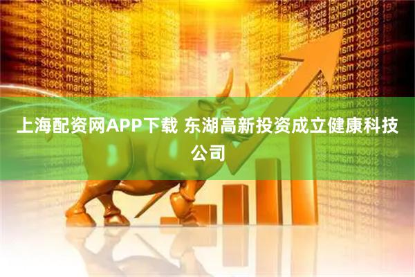 上海配资网APP下载 东湖高新投资成立健康科技公司