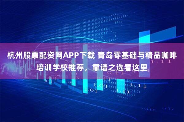 杭州股票配资网APP下载 青岛零基础与精品咖啡培训学校推荐，靠谱之选看这里