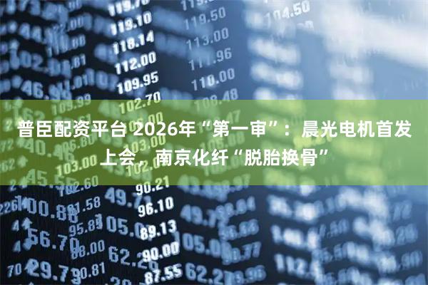 普臣配资平台 2026年“第一审”：晨光电机首发上会，南京化纤“脱胎换骨”