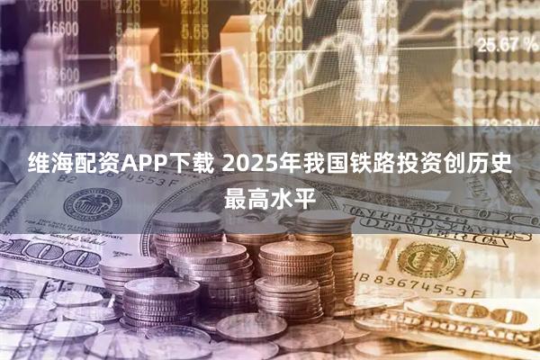 维海配资APP下载 2025年我国铁路投资创历史最高水平