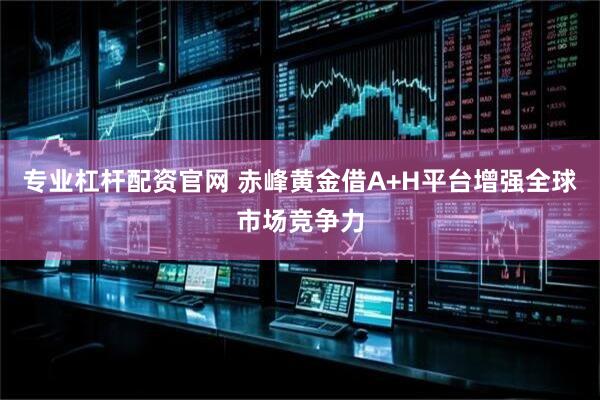 专业杠杆配资官网 赤峰黄金借A+H平台增强全球市场竞争力