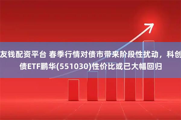 友钱配资平台 春季行情对债市带来阶段性扰动，科创债ETF鹏华(551030)性价比或已大幅回归
