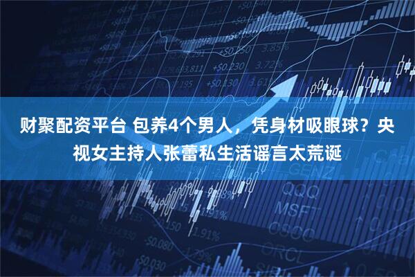 财聚配资平台 包养4个男人，凭身材吸眼球？央视女主持人张蕾私生活谣言太荒诞