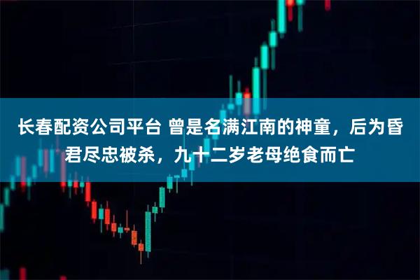 长春配资公司平台 曾是名满江南的神童，后为昏君尽忠被杀，九十二岁老母绝食而亡