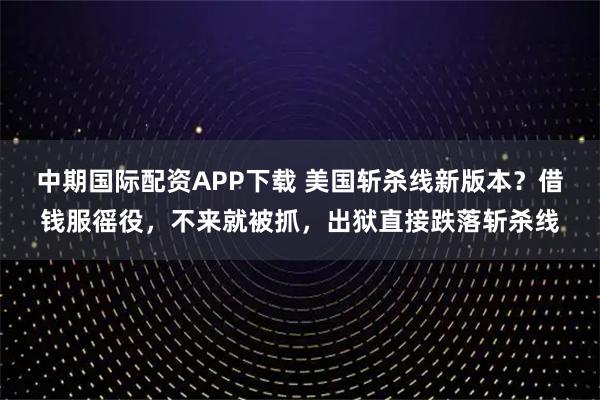 中期国际配资APP下载 美国斩杀线新版本？借钱服徭役，不来就被抓，出狱直接跌落斩杀线