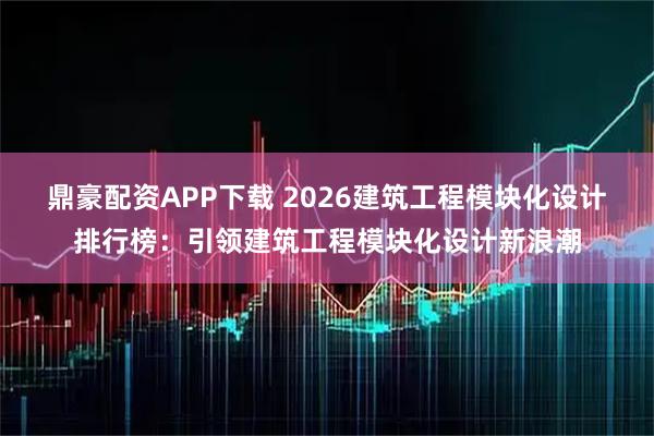 鼎豪配资APP下载 2026建筑工程模块化设计排行榜：引领建筑工程模块化设计新浪潮