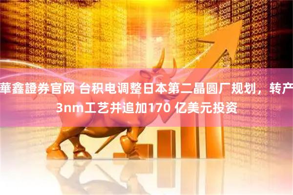 華鑫證券官网 台积电调整日本第二晶圆厂规划，转产3nm工艺并追加170 亿美元投资