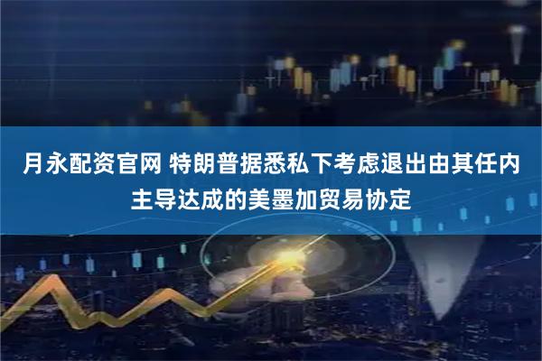 月永配资官网 特朗普据悉私下考虑退出由其任内主导达成的美墨加贸易协定