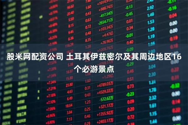 股米网配资公司 土耳其伊兹密尔及其周边地区16个必游景点