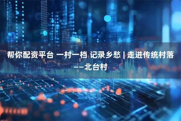 帮你配资平台 一村一档 记录乡愁 | 走进传统村落——北台村