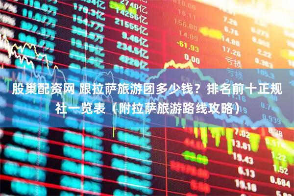 股巢配资网 跟拉萨旅游团多少钱？排名前十正规社一览表（附拉萨旅游路线攻略）