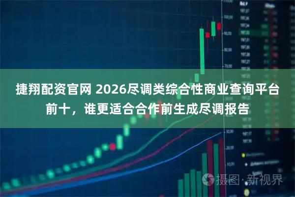 捷翔配资官网 2026尽调类综合性商业查询平台前十，谁更适合合作前生成尽调报告