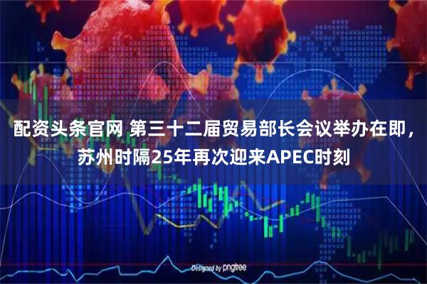 配资头条官网 第三十二届贸易部长会议举办在即，苏州时隔25年再次迎来APEC时刻